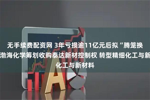 无手续费配资网 3年亏损逾11亿元后拟“腾笼换鸟” 渤海化学筹划收购泰达新材控制权 转型精细化工与新材料