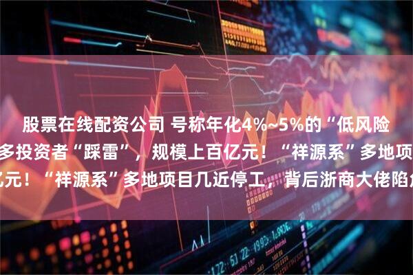 股票在线配资公司 号称年化4%~5%的“低风险”金融产品突然爆雷，众多投资者“踩雷”，规模上百亿元！“祥源系”多地项目几近停工，背后浙商大佬陷危机