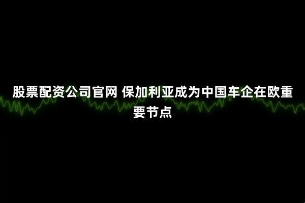 股票配资公司官网 保加利亚成为中国车企在欧重要节点