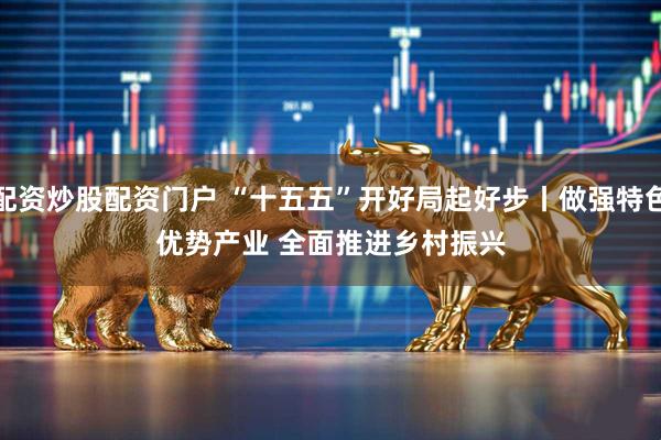 配资炒股配资门户 “十五五”开好局起好步丨做强特色优势产业 全面推进乡村振兴