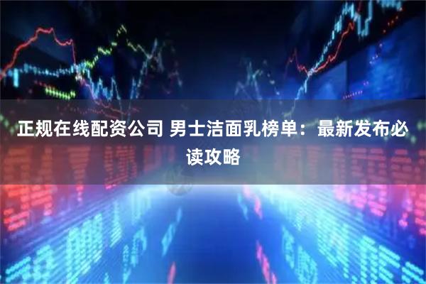 正规在线配资公司 男士洁面乳榜单：最新发布必读攻略