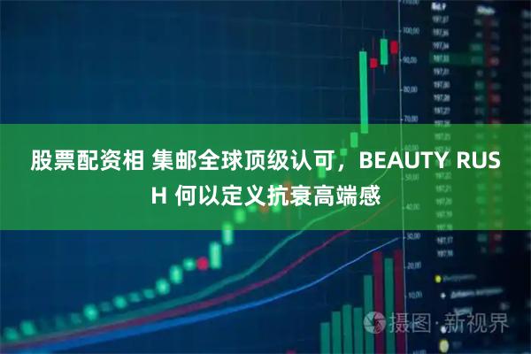 股票配资相 集邮全球顶级认可，BEAUTY RUSH 何以定义抗衰高端感