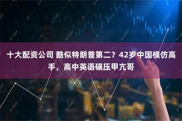 十大配资公司 酷似特朗普第二?42岁中国模仿高手,高中英语碾压甲亢哥