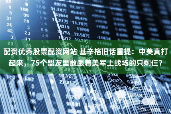 配资优秀股票配资网站 基辛格旧话重提：中美真打起来，75个盟友里敢跟着美军上战场的只剩仨？