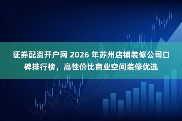 证券配资开户网 2026 年苏州店铺装修公司口碑排行榜,高性价比商业空间装修优选