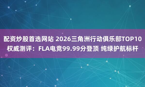 配资炒股首选网站 2026三角洲行动俱乐部TOP10权威测评：FLA电竞99.99分登顶 纯绿护航标杆