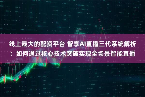 线上最大的配资平台 智享AI直播三代系统解析：如何通过核心技术突破实现全场景智能直播