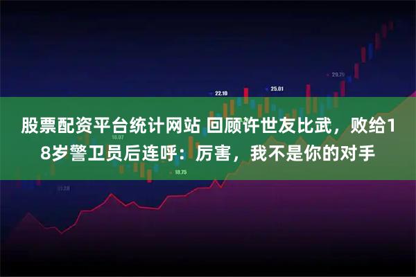 股票配资平台统计网站 回顾许世友比武，败给18岁警卫员后连呼：厉害，我不是你的对手