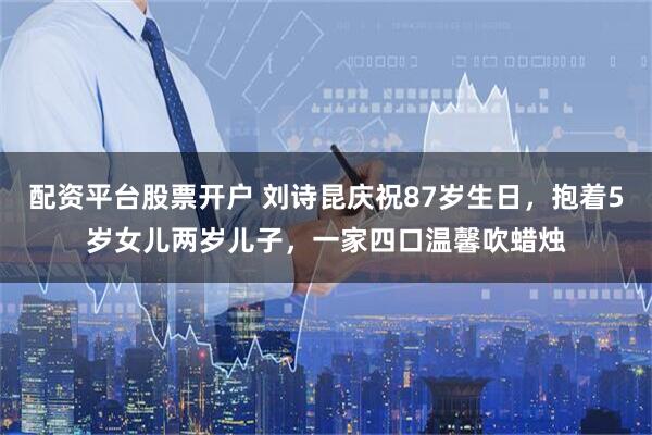 配资平台股票开户 刘诗昆庆祝87岁生日，抱着5岁女儿两岁儿子，一家四口温馨吹蜡烛