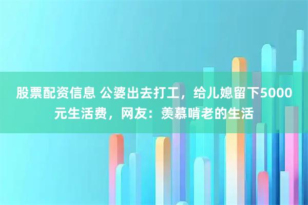 股票配资信息 公婆出去打工,给儿媳留下5000元生活费,网友:羡慕啃老的生活