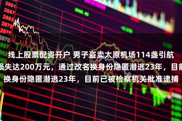 线上股票配资开户 男子盗卖太原机场114盏引航灯，致航班延误备降，损失达200万元，通过改名换身份隐匿潜逃23年，目前已被检察机关批准逮捕