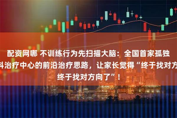 配资网哪 不训练行为先扫描大脑:全国首家孤独症多学科治疗中心的前沿治疗思路,让家长觉得“终于找对方向了”!