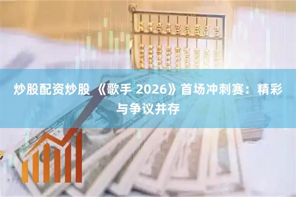 炒股配资炒股 《歌手 2026》首场冲刺赛:精彩与争议并存