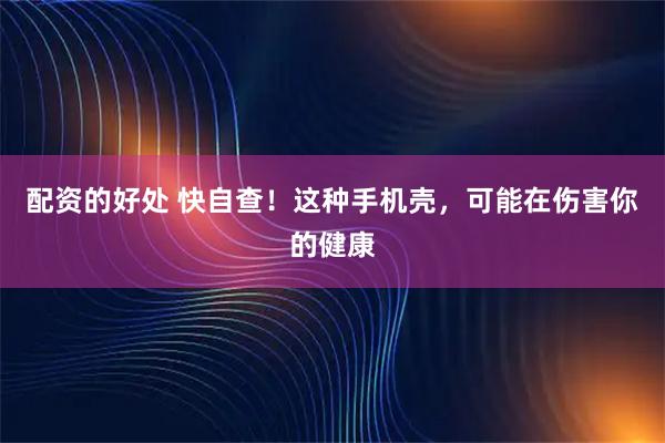 配资的好处 快自查！这种手机壳，可能在伤害你的健康