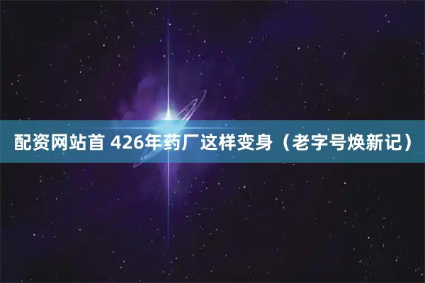 配资网站首 426年药厂这样变身（老字号焕新记）